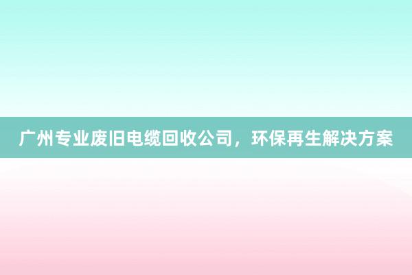 广州专业废旧电缆回收公司，环保再生解决方案